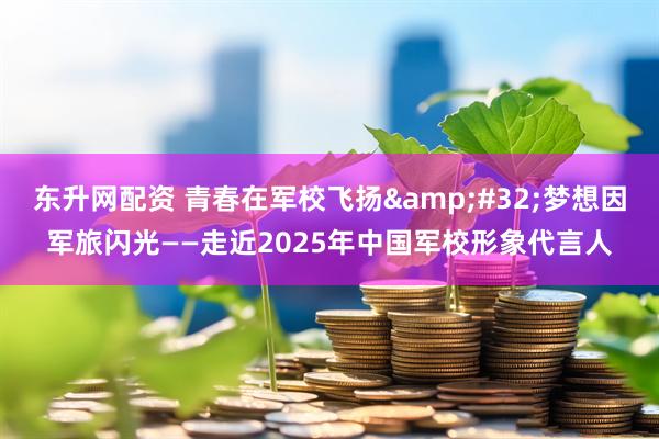 东升网配资 青春在军校飞扬&#32;梦想因军旅闪光——走近2025年中国军校形象代言人