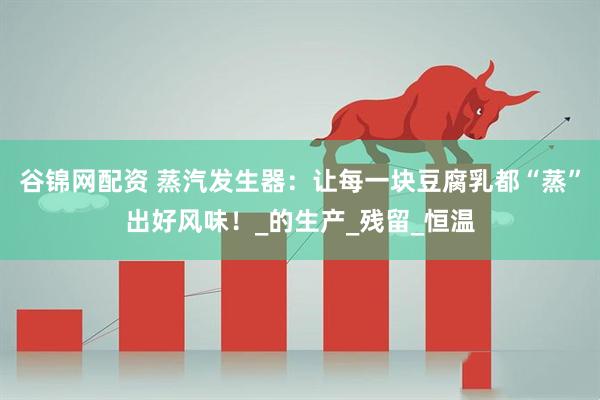 谷锦网配资 蒸汽发生器：让每一块豆腐乳都“蒸”出好风味！_的生产_残留_恒温