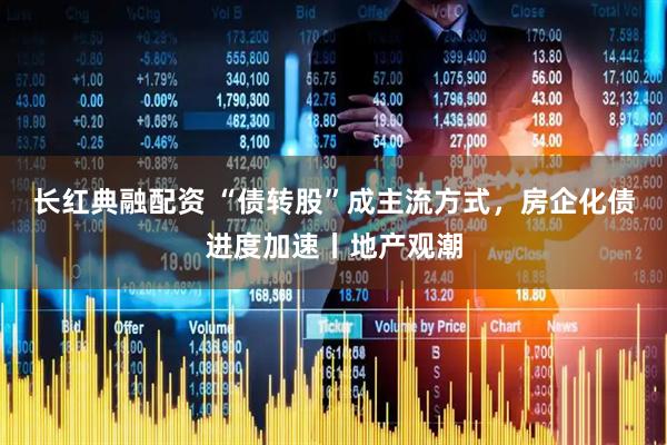 长红典融配资 “债转股”成主流方式，房企化债进度加速丨地产观潮