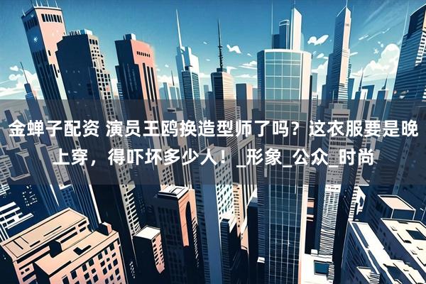 金蝉子配资 演员王鸥换造型师了吗？这衣服要是晚上穿，得吓坏多少人！_形象_公众_时尚