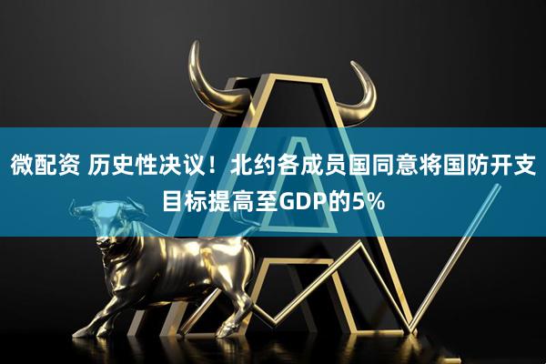 微配资 历史性决议！北约各成员国同意将国防开支目标提高至GDP的5%