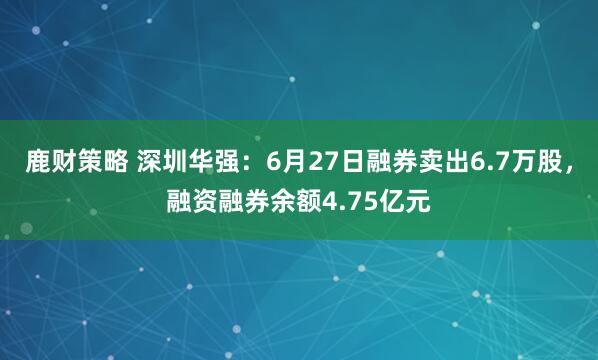 鹿财策略 深圳华强：6月27日融券卖出6.7万股，融资融券余额4.75亿元