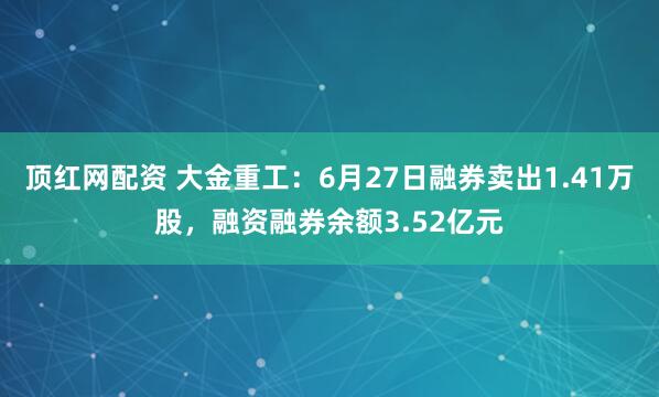 顶红网配资 大金重工：6月27日融券卖出1.41万股，融资融券余额3.52亿元