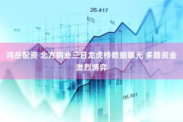 鸿岳配资 北方铜业三日龙虎榜数据曝光 多路资金激烈博弈