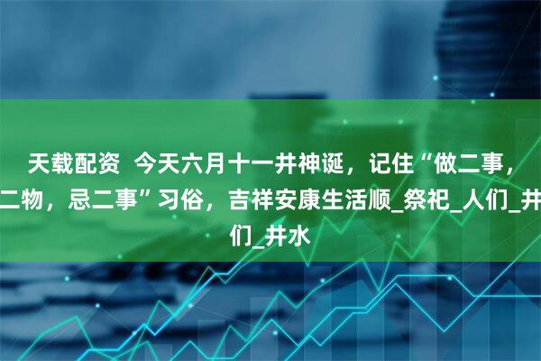 天载配资  今天六月十一井神诞，记住“做二事，供二物，忌二事”习俗，吉祥安康生活顺_祭祀_人们_井水