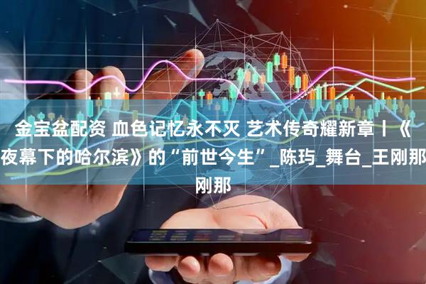金宝盆配资 血色记忆永不灭 艺术传奇耀新章丨《夜幕下的哈尔滨》的“前世今生”_陈玙_舞台_王刚那