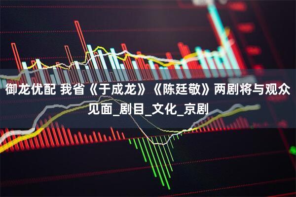 御龙优配 我省《于成龙》《陈廷敬》两剧将与观众见面_剧目_文化_京剧