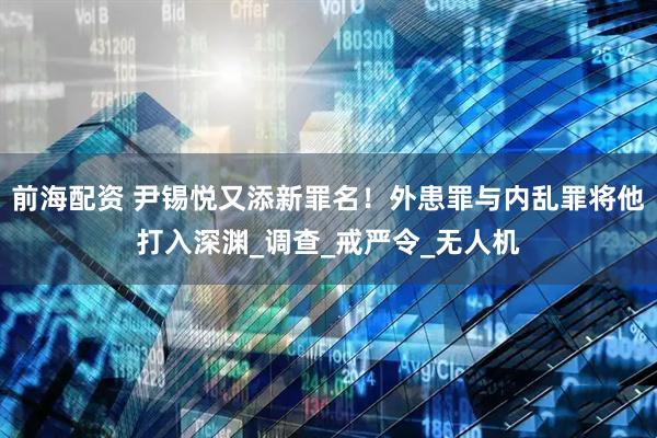 前海配资 尹锡悦又添新罪名！外患罪与内乱罪将他打入深渊_调查_戒严令_无人机