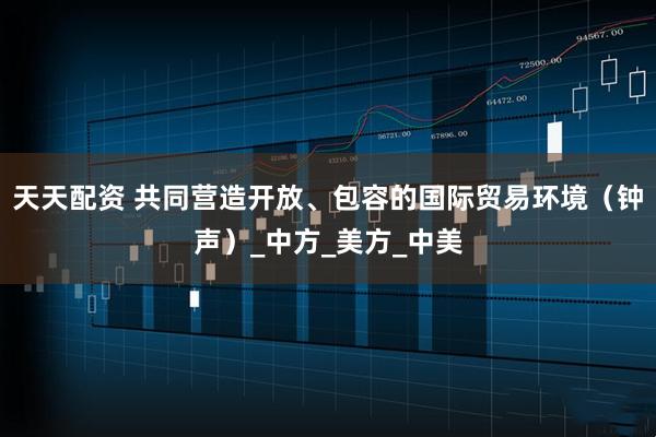 天天配资 共同营造开放、包容的国际贸易环境（钟声）_中方_美方_中美
