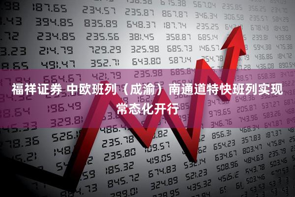 福祥证券 中欧班列（成渝）南通道特快班列实现常态化开行