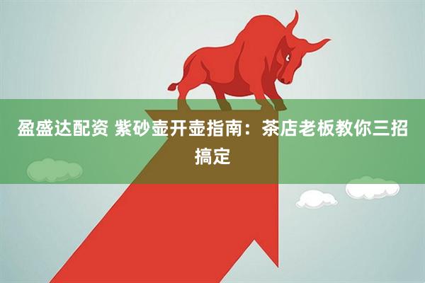 盈盛达配资 紫砂壶开壶指南：茶店老板教你三招搞定