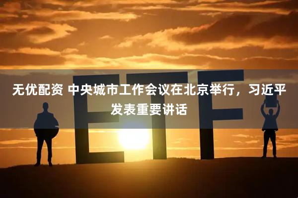 无优配资 中央城市工作会议在北京举行，习近平发表重要讲话