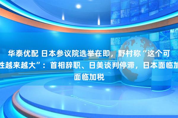 华泰优配 日本参议院选举在即，野村称“这个可能性越来越大”：首相辞职、日美谈判停滞，日本面临加税