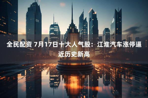 全民配资 7月17日十大人气股：江淮汽车涨停逼近历史新高