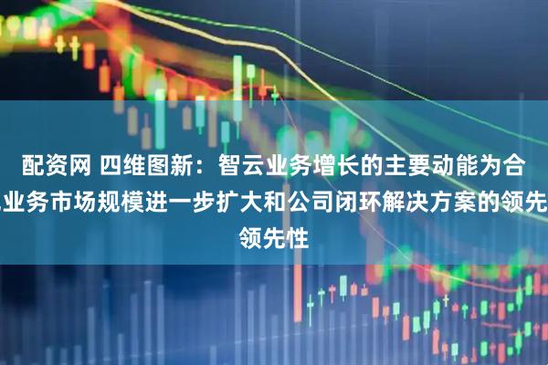配资网 四维图新：智云业务增长的主要动能为合规业务市场规模进一步扩大和公司闭环解决方案的领先性