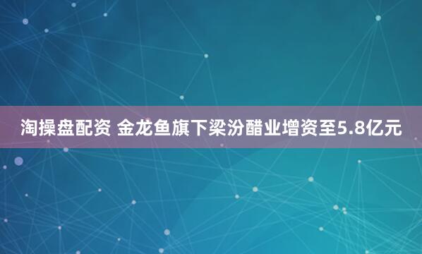 淘操盘配资 金龙鱼旗下梁汾醋业增资至5.8亿元