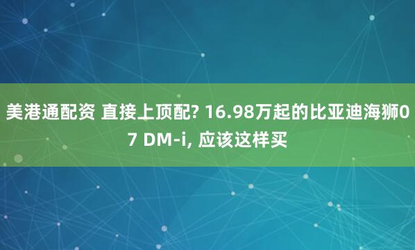 美港通配资 直接上顶配? 16.98万起的比亚迪海狮07 DM-i, 应该这样买