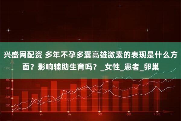 兴盛网配资 多年不孕多囊高雄激素的表现是什么方面？影响辅助生育吗？_女性_患者_卵巢