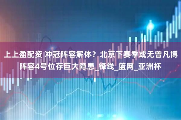 上上盈配资 冲冠阵容解体？北京下赛季或无曾凡博阵容4号位存巨大隐患_锋线_篮网_亚洲杯