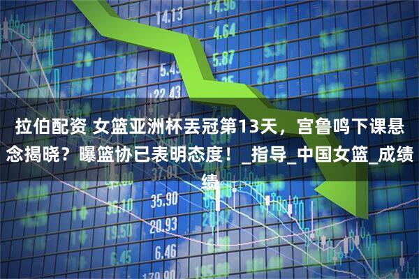 拉伯配资 女篮亚洲杯丟冠第13天，宫鲁鸣下课悬念揭晓？曝篮协已表明态度！_指导_中国女篮_成绩
