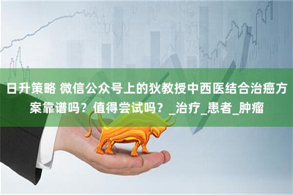 日升策略 微信公众号上的狄教授中西医结合治癌方案靠谱吗？值得尝试吗？_治疗_患者_肿瘤
