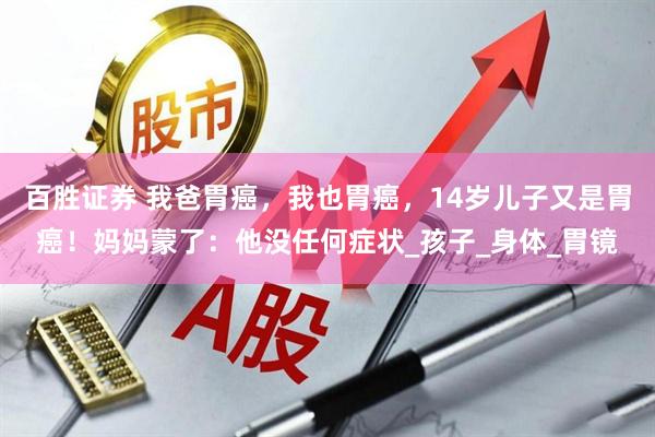 百胜证券 我爸胃癌，我也胃癌，14岁儿子又是胃癌！妈妈蒙了：他没任何症状_孩子_身体_胃镜