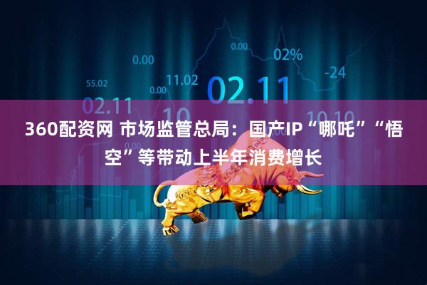 360配资网 市场监管总局：国产IP“哪吒”“悟空”等带动上半年消费增长