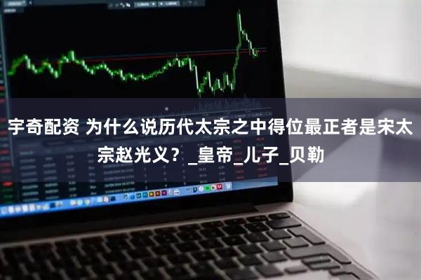 宇奇配资 为什么说历代太宗之中得位最正者是宋太宗赵光义？_皇帝_儿子_贝勒