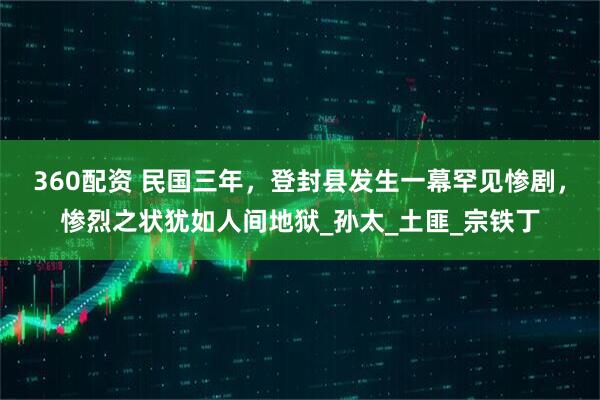 360配资 民国三年，登封县发生一幕罕见惨剧，惨烈之状犹如人间地狱_孙太_土匪_宗铁丁