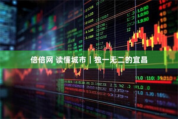 倍倍网 读懂城市｜独一无二的宜昌