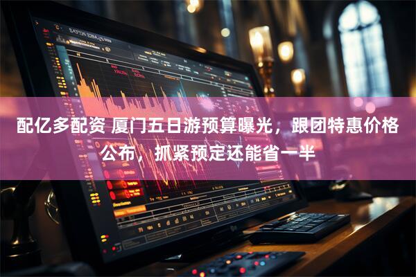 配亿多配资 厦门五日游预算曝光，跟团特惠价格公布，抓紧预定还能省一半