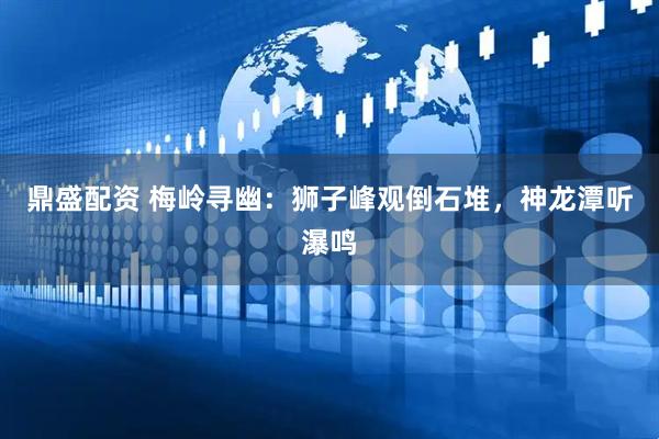 鼎盛配资 梅岭寻幽：狮子峰观倒石堆，神龙潭听瀑鸣