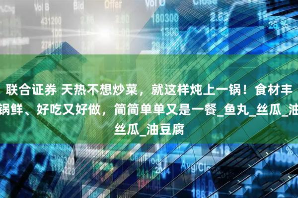 联合证券 天热不想炒菜,就这样炖上一锅!食材丰富一锅鲜、好吃又好做,简简单单又是一餐_鱼丸_丝瓜_油豆腐
