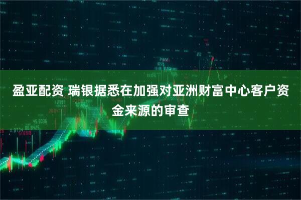 盈亚配资 瑞银据悉在加强对亚洲财富中心客户资金来源的审查