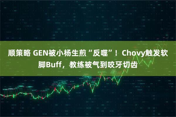 顺策略 GEN被小杨生煎“反噬”！Chovy触发软脚Buff，教练被气到咬牙切齿