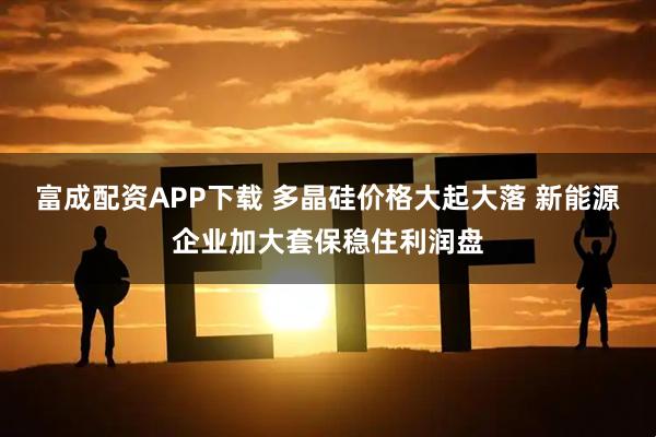 富成配资APP下载 多晶硅价格大起大落 新能源企业加大套保稳住利润盘