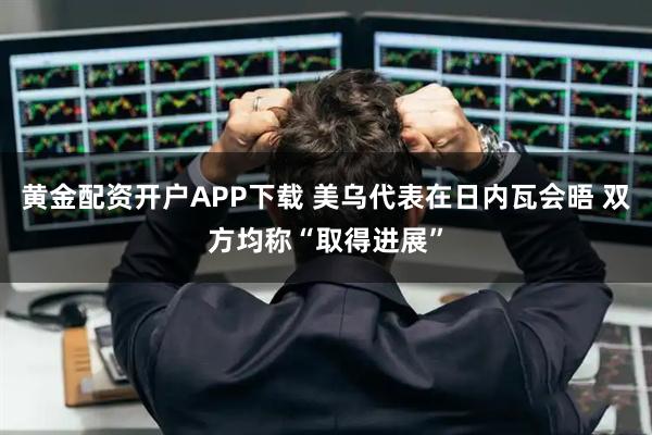 黄金配资开户APP下载 美乌代表在日内瓦会晤 双方均称“取得进展”