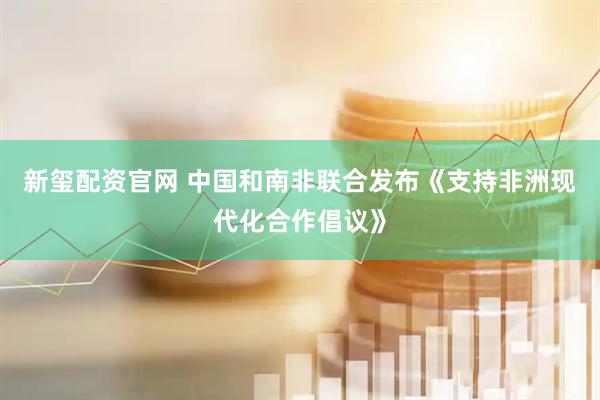 新玺配资官网 中国和南非联合发布《支持非洲现代化合作倡议》