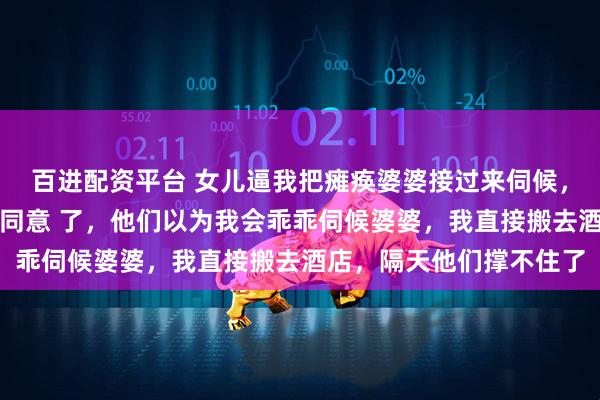 百进配资平台 女儿逼我把瘫痪婆婆接过来伺候，否则放弃高考，老公也同意 了，他们以为我会乖乖伺候婆婆，我直接搬去酒店，隔天他们撑不住了