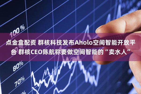 点金盒配资 群核科技发布Aholo空间智能开放平台 群核CEO陈航称要做空间智能的“卖水人”