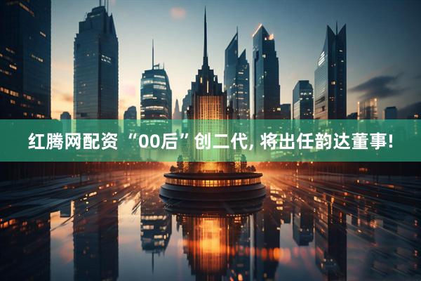 红腾网配资 “00后”创二代, 将出任韵达董事!