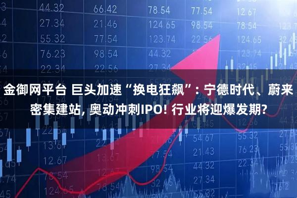 金御网平台 巨头加速“换电狂飙”: 宁德时代、蔚来密集建站, 奥动冲刺IPO! 行业将迎爆发期?