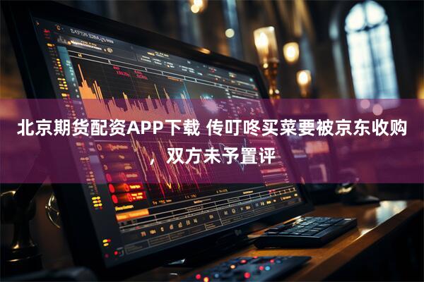 北京期货配资APP下载 传叮咚买菜要被京东收购，双方未予置评