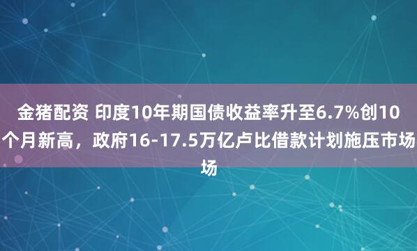 金猪配资 印度10年期国债收益率升至6.7%创10个月新高，政府16-17.5万亿卢比借款计划施压市场