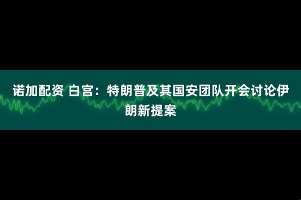 诺加配资 白宫：特朗普及其国安团队开会讨论伊朗新提案