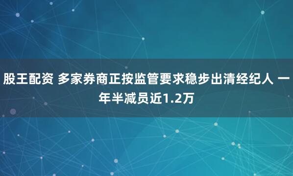 股王配资 多家券商正按监管要求稳步出清经纪人 一年半减员近1.2万